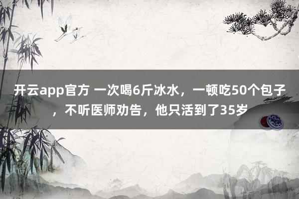 开云app官方 一次喝6斤冰水，一顿吃50个包子，不听医师劝告，他只活到了35岁