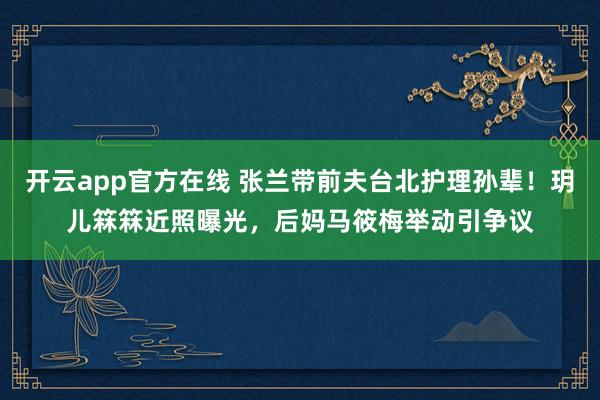 开云app官方在线 张兰带前夫台北护理孙辈！玥儿箖箖近照曝光，后妈马筱梅举动引争议