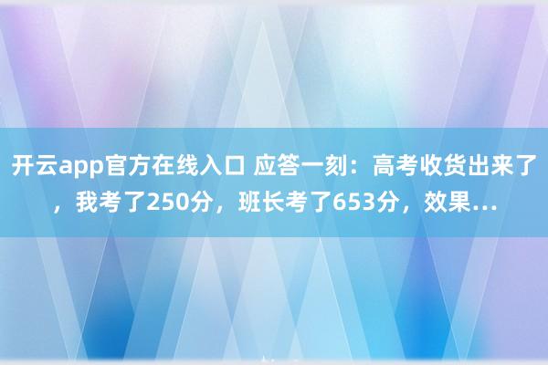 开云app官方在线入口 应答一刻：高考收货出来了，我考了250分，班长考了653分，效果…