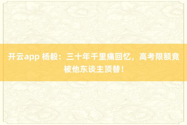 开云app 杨毅：三十年千里痛回忆，高考限额竟被他东谈主顶替！