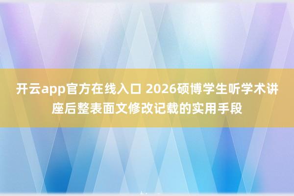 开云app官方在线入口 2026硕博学生听学术讲座后整表面文修改记载的实用手段