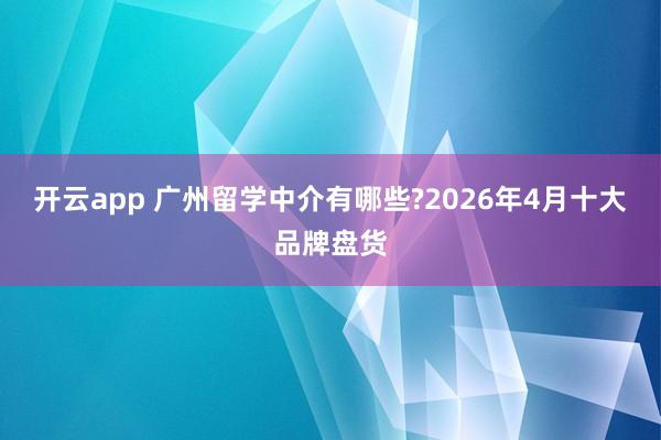 开云app 广州留学中介有哪些?2026年4月十大品牌盘货