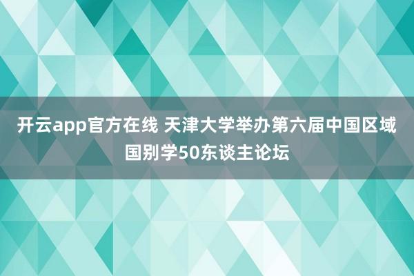 开云app官方在线 天津大学举办第六届中国区域国别学50东谈主论坛