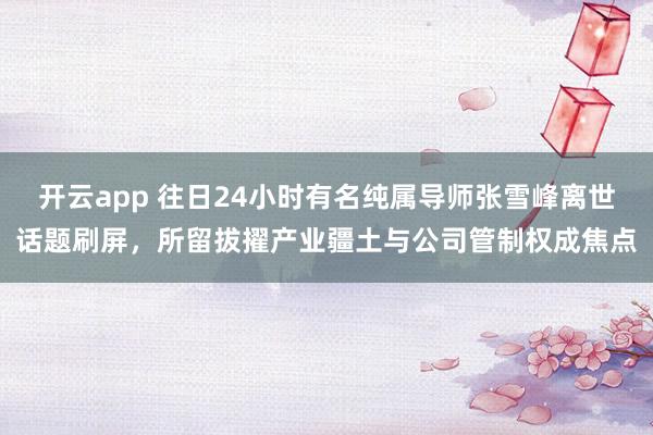 开云app 往日24小时有名纯属导师张雪峰离世话题刷屏，所留拔擢产业疆土与公司管制权成焦点