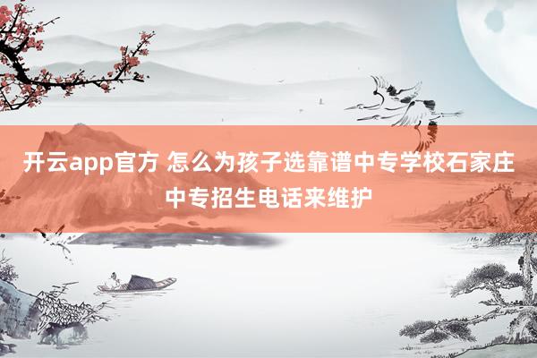 开云app官方 怎么为孩子选靠谱中专学校石家庄中专招生电话来维护