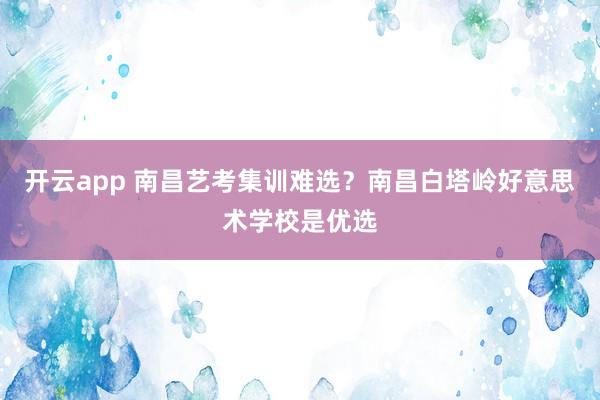 开云app 南昌艺考集训难选？南昌白塔岭好意思术学校是优选