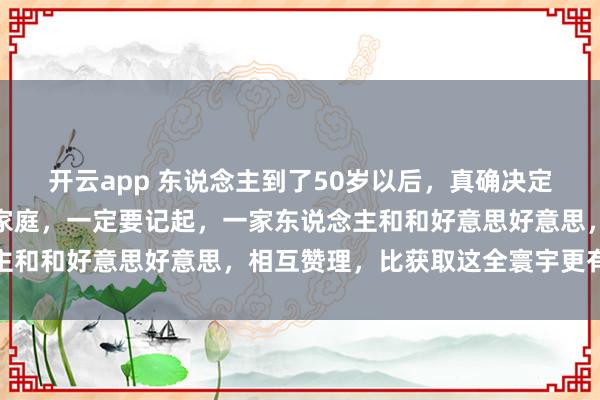 开云app 东说念主到了50岁以后，真确决定你生计质地的，其实是家庭，一定要记起，一家东说念主和和好意思好意思，相互赞理，比获取这全寰宇更有兴味