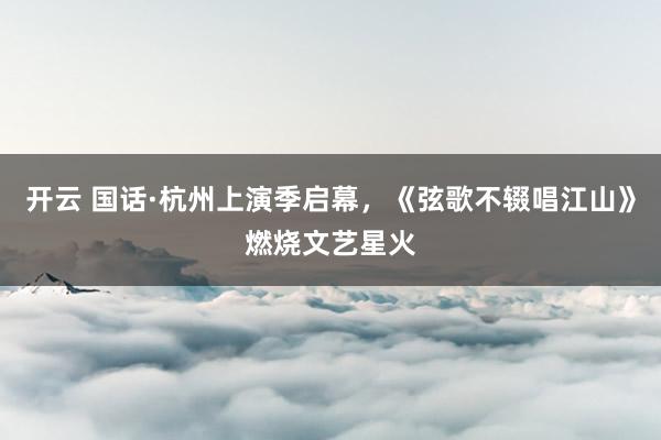开云 国话·杭州上演季启幕，《弦歌不辍唱江山》燃烧文艺星火