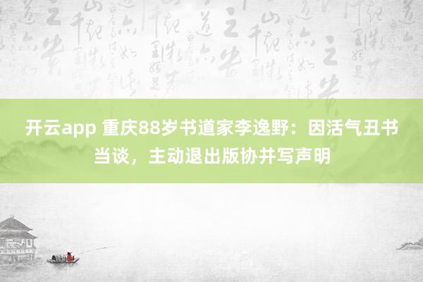 开云app 重庆88岁书道家李逸野：因活气丑书当谈，主动退出版协并写声明
