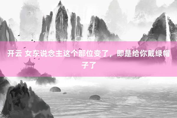 开云 女东说念主这个部位变了，即是给你戴绿帽子了