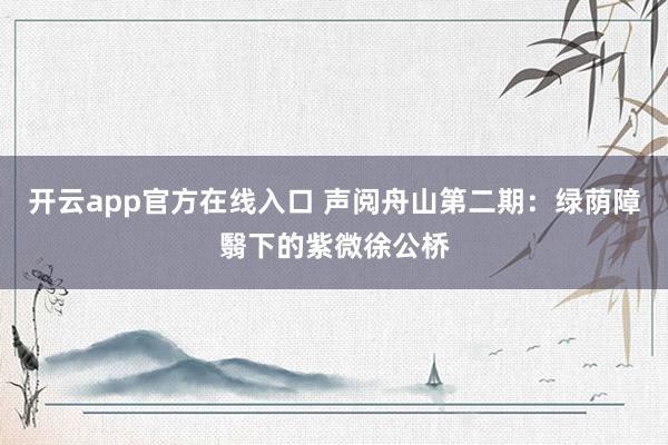 开云app官方在线入口 声阅舟山第二期：绿荫障翳下的紫微徐公桥