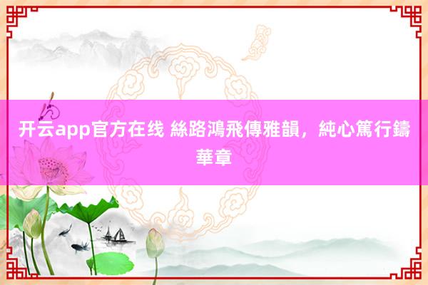 开云app官方在线 絲路鴻飛傳雅韻，純心篤行鑄華章