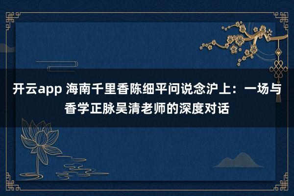 开云app 海南千里香陈细平问说念沪上：一场与香学正脉吴清老师的深度对话