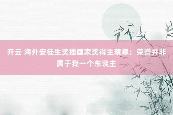 开云 海外安徒生奖插画家奖得主蔡皋：荣誉并非属于我一个东谈主