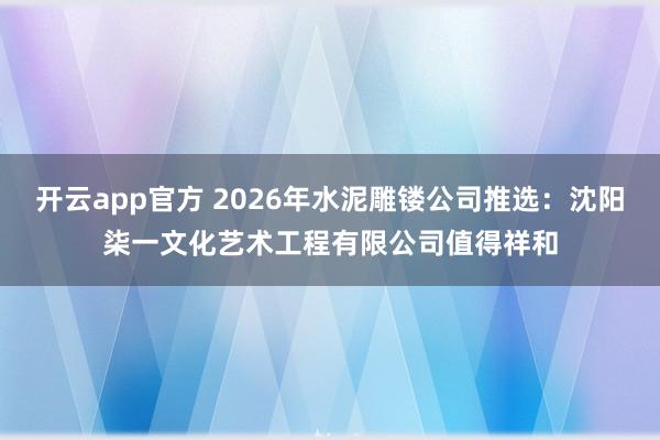 开云app官方 2026年水泥雕镂公司推选：沈阳柒一文化艺术工程有限公司值得祥和