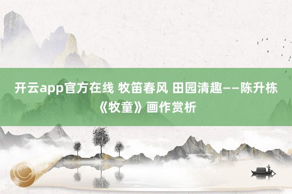 开云app官方在线 牧笛春风 田园清趣——陈升栋《牧童》画作赏析