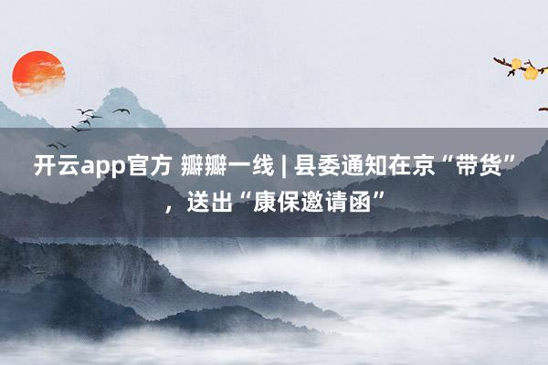 开云app官方 瓣瓣一线 | 县委通知在京“带货”，送出“康保邀请函”