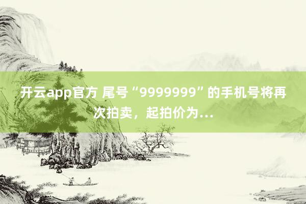开云app官方 尾号“9999999”的手机号将再次拍卖，起拍价为…