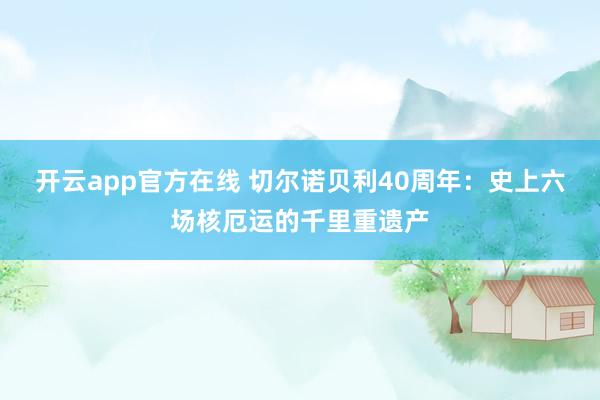 开云app官方在线 切尔诺贝利40周年：史上六场核厄运的千里重遗产