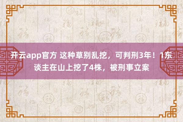 开云app官方 这种草别乱挖，可判刑3年！1东谈主在山上挖了4株，被刑事立案