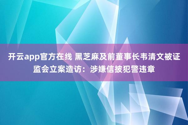 开云app官方在线 黑芝麻及前董事长韦清文被证监会立案造访：涉嫌信披犯警违章