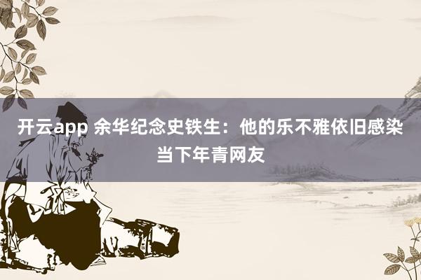 开云app 余华纪念史铁生：他的乐不雅依旧感染当下年青网友