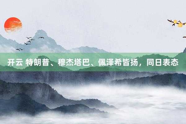 开云 特朗普、穆杰塔巴、佩泽希皆扬，同日表态
