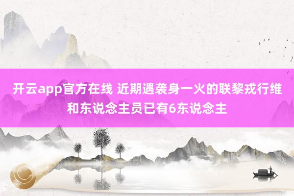 开云app官方在线 近期遇袭身一火的联黎戎行维和东说念主员已有6东说念主