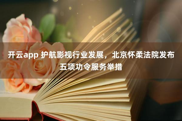 开云app 护航影视行业发展，北京怀柔法院发布五项功令服务举措