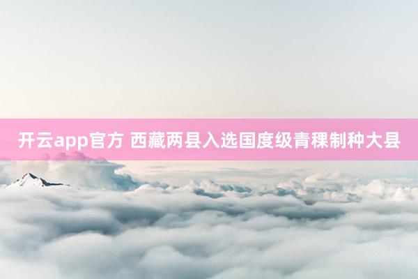 开云app官方 西藏两县入选国度级青稞制种大县