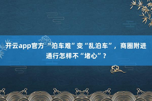 开云app官方 “泊车难”变“乱泊车”，商圈附进通行怎样不“堵心”？