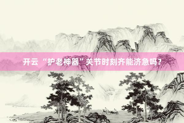 开云 “护老神器”关节时刻齐能济急吗？