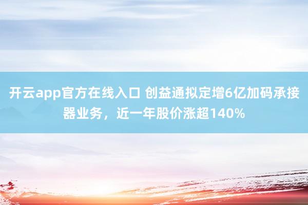开云app官方在线入口 创益通拟定增6亿加码承接器业务，近一年股价涨超140%