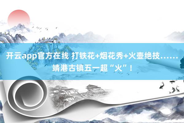 开云app官方在线 打铁花+烟花秀+火壶绝技……靖港古镇五一超“火”！
