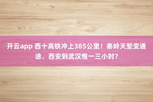 开云app 西十高铁冲上385公里！秦岭天堑变通途，西安到武汉惟一三小时？