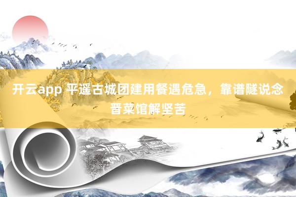 开云app 平遥古城团建用餐遇危急，靠谱隧说念晋菜馆解坚苦