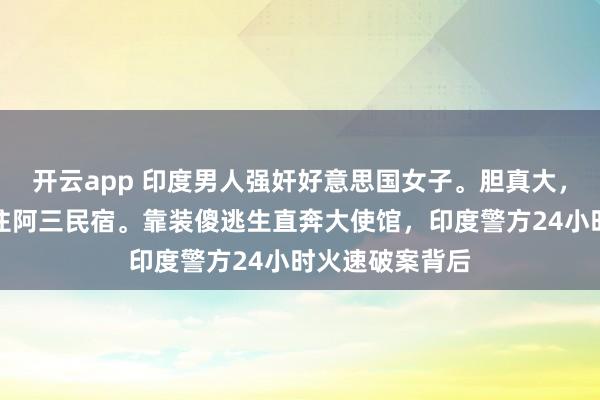 开云app 印度男人强奸好意思国女子。胆真大，一个东谈主敢住阿三民宿。靠装傻逃生直奔大使馆，印度警方24小时火速破案背后