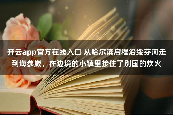 开云app官方在线入口 从哈尔滨启程沿绥芬河走到海参崴，在边境的小镇里接住了别国的炊火