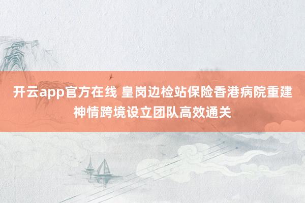 开云app官方在线 皇岗边检站保险香港病院重建神情跨境设立团队高效通关
