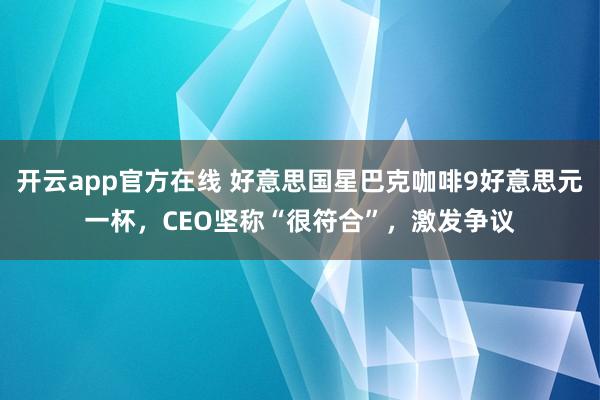 开云app官方在线 好意思国星巴克咖啡9好意思元一杯，CEO坚称“很符合”，激发争议