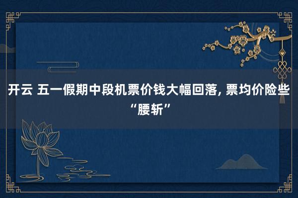 开云 五一假期中段机票价钱大幅回落， 票均价险些“腰斩”