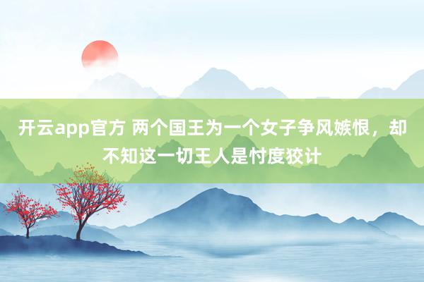 开云app官方 两个国王为一个女子争风嫉恨，却不知这一切王人是忖度狡计