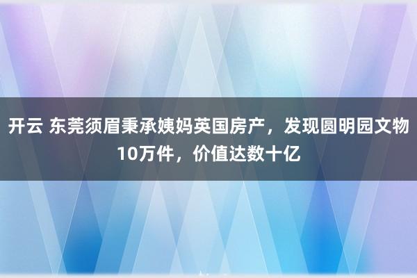 开云 东莞须眉秉承姨妈英国房产，发现圆明园文物10万件，价值达数十亿