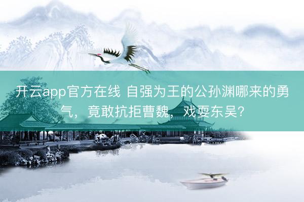 开云app官方在线 自强为王的公孙渊哪来的勇气，竟敢抗拒曹魏，戏耍东吴？