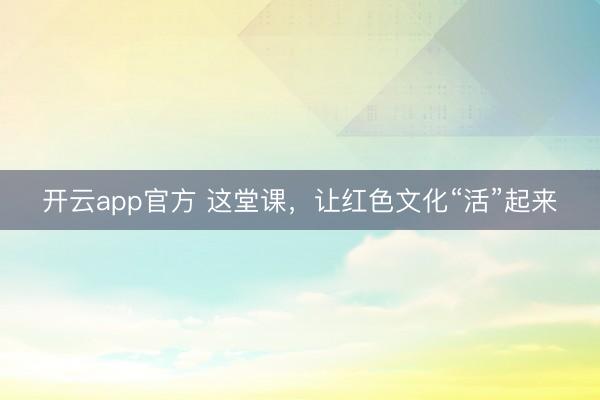 开云app官方 这堂课，让红色文化“活”起来