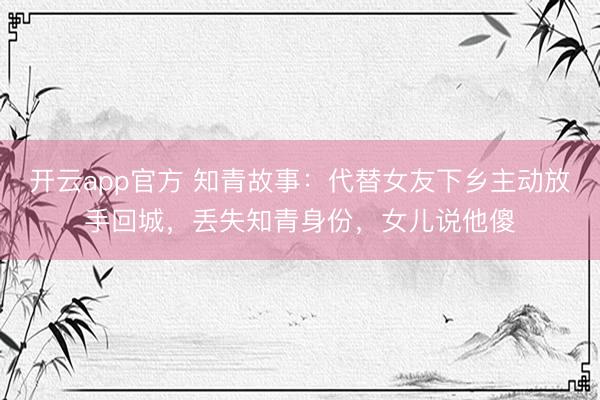 开云app官方 知青故事：代替女友下乡主动放手回城，丢失知青身份，女儿说他傻