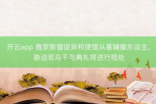 开云app 俄罗斯督促异邦使馆从基辅撤东谈主， 胁迫若乌干与典礼将进行短处