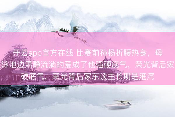 开云app官方在线 比赛前孙杨折腰热身，母亲杨明低调期望，泳池边肃静流淌的爱成了他强硬底气，荣光背后家东谈主长期是港湾