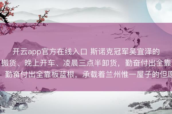 开云app官方在线入口 斯诺克冠军吴宜泽的父亲每天三份工，白日搬货、晚上开车、凌晨三点半卸货，勤奋付出全靠板蓝根，承载着兰州惟一屋子的但愿与坚合手