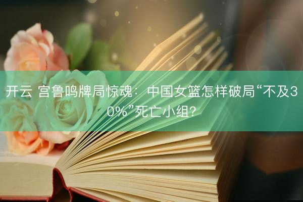 开云 宫鲁鸣牌局惊魂：中国女篮怎样破局“不及30%”死亡小组？